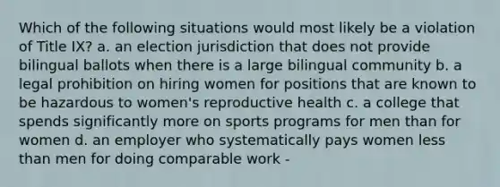 Which of the following situations would most likely be a violation of Title IX? a. an election jurisdiction that does not provide bilingual ballots when there is a large bilingual community b. a legal prohibition on hiring women for positions that are known to be hazardous to women's reproductive health c. a college that spends significantly more on sports programs for men than for women d. an employer who systematically pays women less than men for doing comparable work -