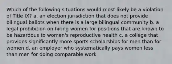 Which of the following situations would most likely be a violation of Title IX? a. an election jurisdiction that does not provide bilingual ballots when there is a large bilingual community b. a legal prohibition on hiring women for positions that are known to be hazardous to women's reproductive health c. a college that provides significantly more sports scholarships for men than for women d. an employer who systematically pays women <a href='https://www.questionai.com/knowledge/k7BtlYpAMX-less-than' class='anchor-knowledge'>less than</a> men for doing comparable work