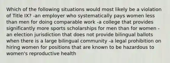 Which of the following situations would most likely be a violation of Title IX? -an employer who systematically pays women less than men for doing comparable work -a college that provides significantly more sports scholarships for men than for women -an election jurisdiction that does not provide bilingual ballots when there is a large bilingual community -a legal prohibition on hiring women for positions that are known to be hazardous to women's reproductive health