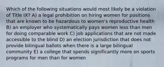 Which of the following situations would most likely be a violation of Title IX? A) a legal prohibition on hiring women for positions that are known to be hazardous to women's reproductive health B) an employer who systematically pays women less than men for doing comparable work C) job applications that are not made accessible to the blind D) an election jurisdiction that does not provide bilingual ballots when there is a large bilingual community E) a college that spends significantly more on sports programs for men than for women