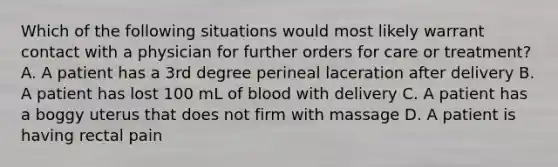 Which of the following situations would most likely warrant contact with a physician for further orders for care or treatment? A. A patient has a 3rd degree perineal laceration after delivery B. A patient has lost 100 mL of blood with delivery C. A patient has a boggy uterus that does not firm with massage D. A patient is having rectal pain