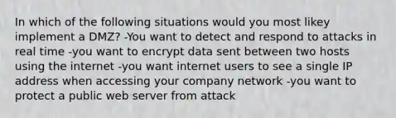 In which of the following situations would you most likey implement a DMZ? -You want to detect and respond to attacks in real time -you want to encrypt data sent between two hosts using the internet -you want internet users to see a single IP address when accessing your company network -you want to protect a public web server from attack