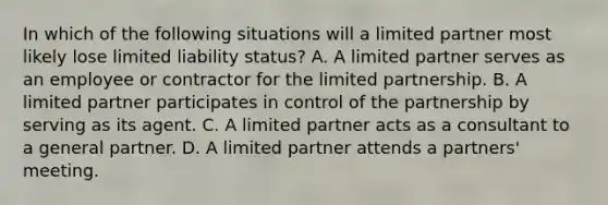 In which of the following situations will a limited partner most likely lose limited liability status? A. A limited partner serves as an employee or contractor for the limited partnership. B. A limited partner participates in control of the partnership by serving as its agent. C. A limited partner acts as a consultant to a general partner. D. A limited partner attends a partners' meeting.