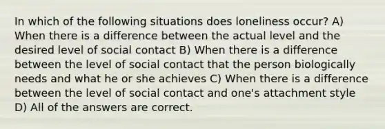 In which of the following situations does loneliness occur? A) When there is a difference between the actual level and the desired level of social contact B) When there is a difference between the level of social contact that the person biologically needs and what he or she achieves C) When there is a difference between the level of social contact and one's attachment style D) All of the answers are correct.