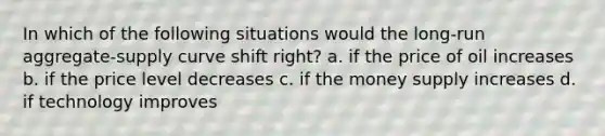 In which of the following situations would the long-run aggregate-supply curve shift right? a. if the price of oil increases b. if the price level decreases c. if the money supply increases d. if technology improves