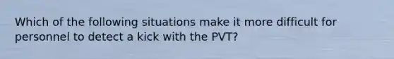 Which of the following situations make it more difficult for personnel to detect a kick with the PVT?