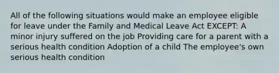 All of the following situations would make an employee eligible for leave under the Family and Medical Leave Act EXCEPT: A minor injury suffered on the job Providing care for a parent with a serious health condition Adoption of a child The employee's own serious health condition