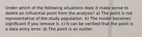 Under which of the following situations does it make sense to delete an influential point from the analysis? a) The point is not representative of the study population. b) The model becomes significant if you remove it. c) It can be verified that the point is a data entry error. d) The point is an outlier.