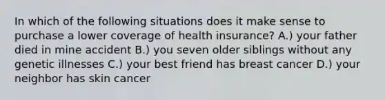 In which of the following situations does it make sense to purchase a lower coverage of health insurance? A.) your father died in mine accident B.) you seven older siblings without any genetic illnesses C.) your best friend has breast cancer D.) your neighbor has skin cancer