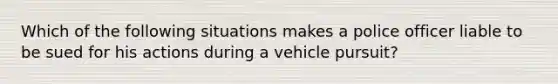 Which of the following situations makes a police officer liable to be sued for his actions during a vehicle pursuit?