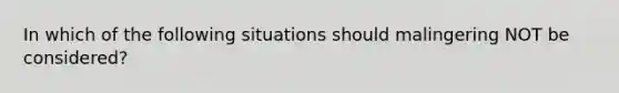 In which of the following situations should malingering NOT be considered?