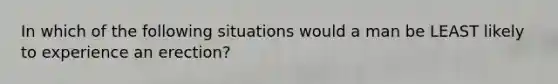In which of the following situations would a man be LEAST likely to experience an erection?
