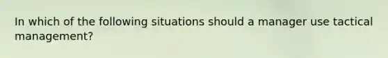 In which of the following situations should a manager use tactical management?