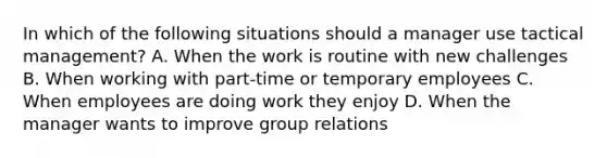 In which of the following situations should a manager use tactical management? A. When the work is routine with new challenges B. When working with part-time or temporary employees C. When employees are doing work they enjoy D. When the manager wants to improve group relations