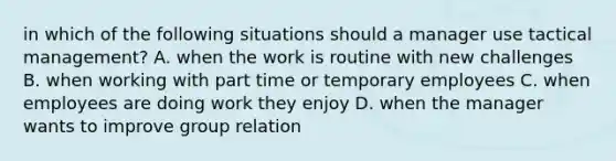 in which of the following situations should a manager use tactical management? A. when the work is routine with new challenges B. when working with part time or temporary employees C. when employees are doing work they enjoy D. when the manager wants to improve group relation