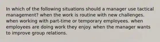 In which of the following situations should a manager use tactical management? when the work is routine with new challenges. when working with part-time or temporary employees. when employees are doing work they enjoy. when the manager wants to improve group relations.