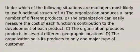 Under which of the following situations are managers most likely to use functional structure? A) The organization produces a large number of different products. B) The organization can easily measure the cost of each function's contribution to the development of each product. C) The organization produces products in several different geographic locations. D) The organization sells its products to only one major type of customer.