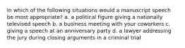 In which of the following situations would a manuscript speech be most appropriate? a. a political figure giving a nationally televised speech b. a business meeting with your coworkers c. giving a speech at an anniversary party d. a lawyer addressing the jury during closing arguments in a criminal trial