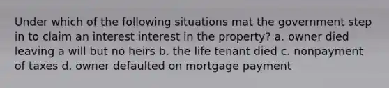 Under which of the following situations mat the government step in to claim an interest interest in the property? a. owner died leaving a will but no heirs b. the life tenant died c. nonpayment of taxes d. owner defaulted on mortgage payment