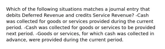 Which of the following situations matches a journal entry that debits Deferred Revenue and credits Service Revenue? -Cash was collected for goods or services provided during the current period. -Cash was collected for goods or services to be provided next period. -Goods or services, for which cash was collected in advance, were provided during the current period.