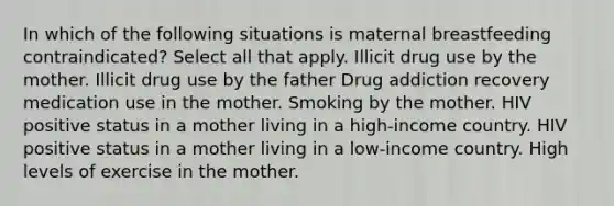 In which of the following situations is maternal breastfeeding contraindicated? Select all that apply. Illicit drug use by the mother. Illicit drug use by the father Drug addiction recovery medication use in the mother. Smoking by the mother. HIV positive status in a mother living in a high-income country. HIV positive status in a mother living in a low-income country. High levels of exercise in the mother.