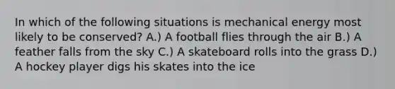 In which of the following situations is mechanical energy most likely to be conserved? A.) A football flies through the air B.) A feather falls from the sky C.) A skateboard rolls into the grass D.) A hockey player digs his skates into the ice