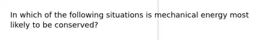 In which of the following situations is mechanical energy most likely to be conserved?