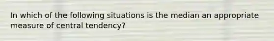 In which of the following situations is the median an appropriate measure of central tendency?