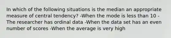 In which of the following situations is the median an appropriate measure of central tendency? -When the mode is <a href='https://www.questionai.com/knowledge/k7BtlYpAMX-less-than' class='anchor-knowledge'>less than</a> 10 -The researcher has ordinal data -When the data set has an <a href='https://www.questionai.com/knowledge/ki4hctpp5V-even-number' class='anchor-knowledge'>even number</a> of scores -When the average is very high