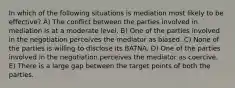 In which of the following situations is mediation most likely to be effective? A) The conflict between the parties involved in mediation is at a moderate level. B) One of the parties involved in the negotiation perceives the mediator as biased. C) None of the parties is willing to disclose its BATNA. D) One of the parties involved in the negotiation perceives the mediator as coercive. E) There is a large gap between the target points of both the parties.