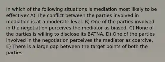 In which of the following situations is mediation most likely to be effective? A) The conflict between the parties involved in mediation is at a moderate level. B) One of the parties involved in the negotiation perceives the mediator as biased. C) None of the parties is willing to disclose its BATNA. D) One of the parties involved in the negotiation perceives the mediator as coercive. E) There is a large gap between the target points of both the parties.