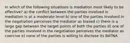 In which of the following situations is mediation most likely to be effective? a) the conflict between the parties involved in mediation is at a moderate level b) one of the parties involved in the negotiation perceives the mediator as biased c) there is a large gap between the target points of both the parties d) one of the parties involved in the negotiation perceives the mediator as coercive e) none of the parties is willing to disclose its BATNA