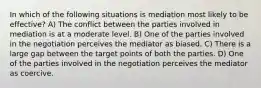 In which of the following situations is mediation most likely to be effective? A) The conflict between the parties involved in mediation is at a moderate level. B) One of the parties involved in the negotiation perceives the mediator as biased. C) There is a large gap between the target points of both the parties. D) One of the parties involved in the negotiation perceives the mediator as coercive.