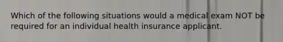 Which of the following situations would a medical exam NOT be required for an individual health insurance applicant.