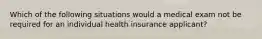 Which of the following situations would a medical exam not be required for an individual health insurance applicant?