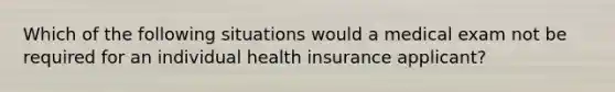 Which of the following situations would a medical exam not be required for an individual health insurance applicant?