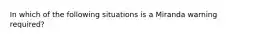 In which of the following situations is a Miranda warning required?