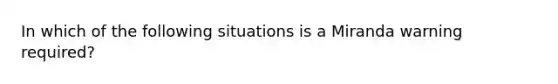 In which of the following situations is a Miranda warning required?