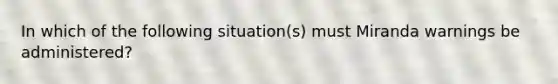 In which of the following situation(s) must Miranda warnings be administered?