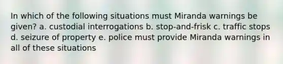 In which of the following situations must Miranda warnings be given? a. custodial interrogations b. stop-and-frisk c. traffic stops d. seizure of property e. police must provide Miranda warnings in all of these situations