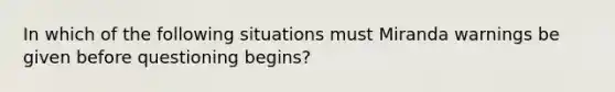 In which of the following situations must Miranda warnings be given before questioning begins?