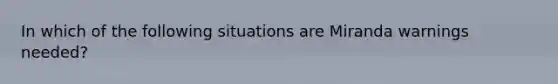 In which of the following situations are Miranda warnings needed?