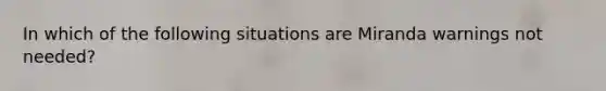 In which of the following situations are Miranda warnings not needed?