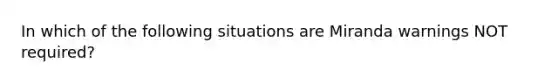 In which of the following situations are Miranda warnings NOT required?​