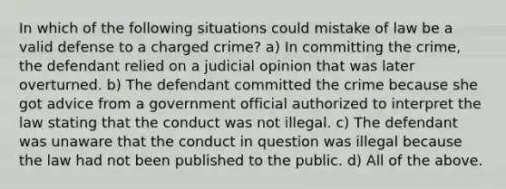 In which of the following situations could mistake of law be a valid defense to a charged crime? a) In committing the crime, the defendant relied on a judicial opinion that was later overturned. b) The defendant committed the crime because she got advice from a government official authorized to interpret the law stating that the conduct was not illegal. c) The defendant was unaware that the conduct in question was illegal because the law had not been published to the public. d) All of the above.