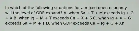 In which of the following situations for a mixed open economy will the level of GDP expand? A. when Sa + T + M exceeds Ig + G + X B. when Ig + M + T exceeds Ca + X + S C. when Ig + X + G exceeds Sa + M + T D. when GDP exceeds Ca + Ig + G + Xn