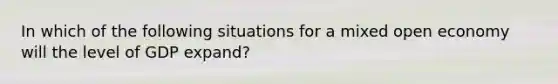 In which of the following situations for a mixed open economy will the level of GDP expand?