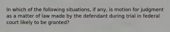 In which of the following situations, if any, is motion for judgment as a matter of law made by the defendant during trial in federal court likely to be granted?