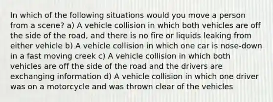 In which of the following situations would you move a person from a scene? a) A vehicle collision in which both vehicles are off the side of the road, and there is no fire or liquids leaking from either vehicle b) A vehicle collision in which one car is nose-down in a fast moving creek c) A vehicle collision in which both vehicles are off the side of the road and the drivers are exchanging information d) A vehicle collision in which one driver was on a motorcycle and was thrown clear of the vehicles