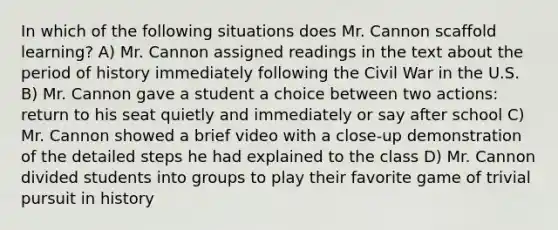 In which of the following situations does Mr. Cannon scaffold learning? A) Mr. Cannon assigned readings in the text about the period of history immediately following the Civil War in the U.S. B) Mr. Cannon gave a student a choice between two actions: return to his seat quietly and immediately or say after school C) Mr. Cannon showed a brief video with a close-up demonstration of the detailed steps he had explained to the class D) Mr. Cannon divided students into groups to play their favorite game of trivial pursuit in history